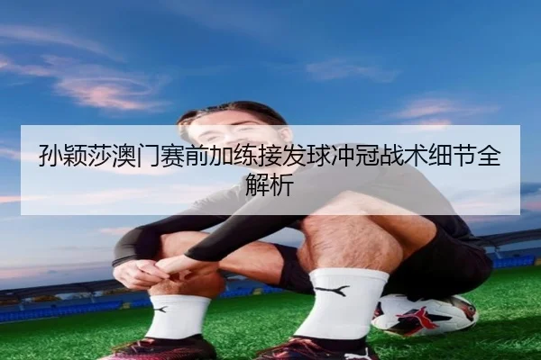 孙颖莎澳门赛前加练接发球冲冠战术细节全解析 | FHSPORTS